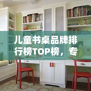 儿童书桌品牌排行榜TOP榜，专业评测与选购指南