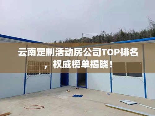 云南定制活动房公司TOP排名，权威榜单揭晓！