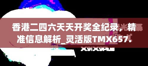 香港二四六天天开奖全纪录，精准信息解析_灵活版TMX657.09