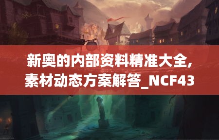 新奥的内部资料精准大全,素材动态方案解答_NCF430.44虚脉境