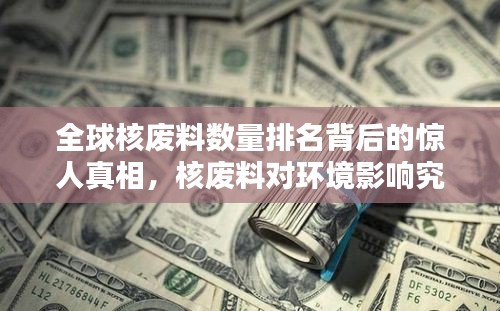 全球核废料数量排名背后的惊人真相，核废料对环境影响究竟有多大？